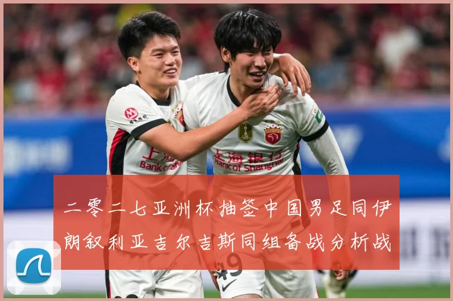 二零二七亚洲杯抽签中国男足同伊朗叙利亚吉尔吉斯同组备战分析战术观察：最新赛事动态与深度分析