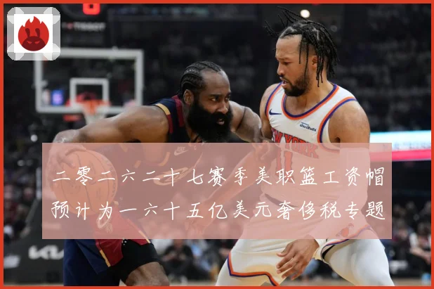 二零二六二十七赛季美职篮工资帽预计为一六十五亿美元奢侈税专题观察：最新赛事动态与深度分析