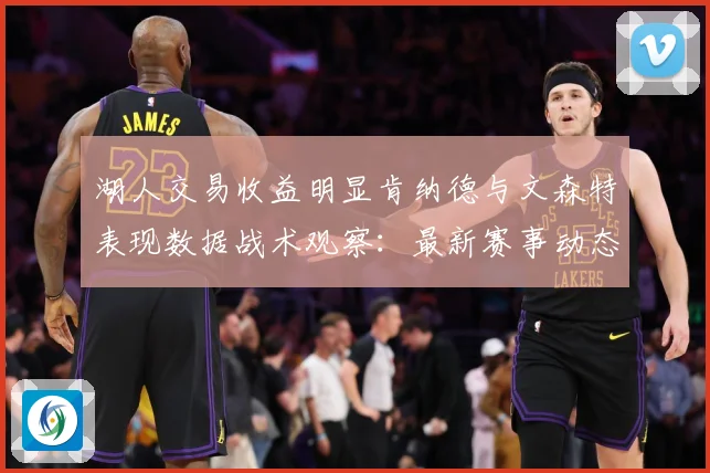 湖人交易收益明显肯纳德与文森特表现数据战术观察：最新赛事动态与深度分析