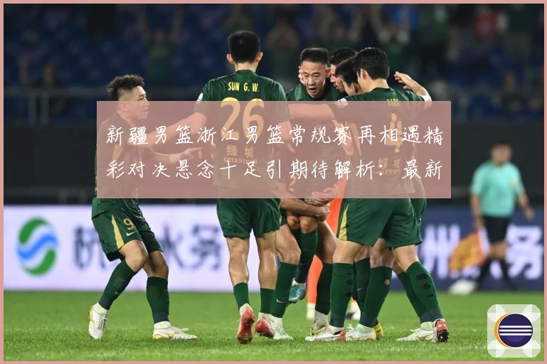 新疆男篮浙江男篮常规赛再相遇精彩对决悬念十足引期待解析：最新赛事动态与深度分析