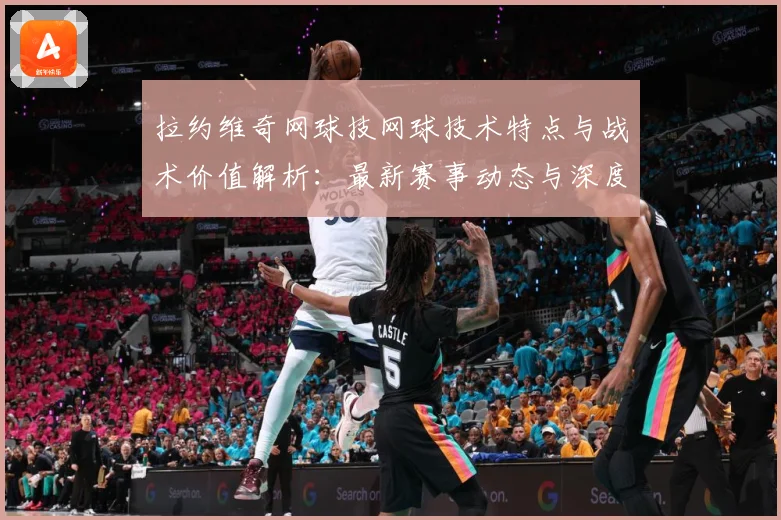 拉约维奇网球技网球技术特点与战术价值解析：最新赛事动态与深度分析