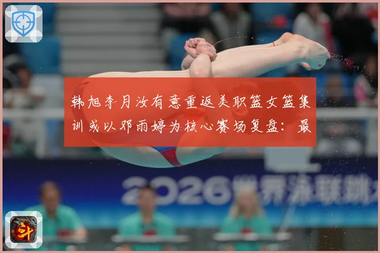 韩旭李月汝有意重返美职篮女篮集训或以邓雨婷为核心赛场复盘：最新赛事动态与深度分析