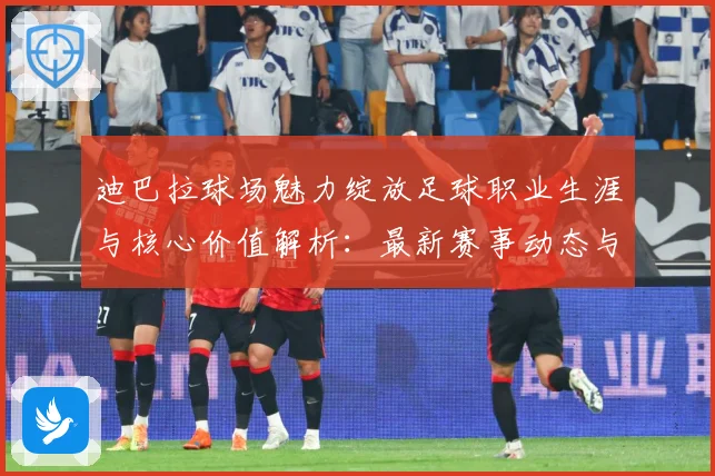 迪巴拉球场魅力绽放足球职业生涯与核心价值解析：最新赛事动态与深度分析