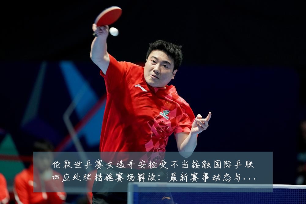 伦敦世乒赛女选手安检受不当接触国际乒联回应处理措施赛场解读:最新赛事动态与深度分析