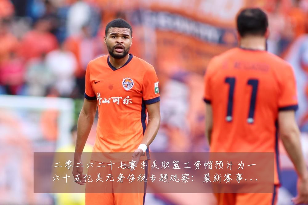 二零二六二十七赛季美职篮工资帽预计为一六十五亿美元奢侈税专题观察：最新赛事动态与深度分析